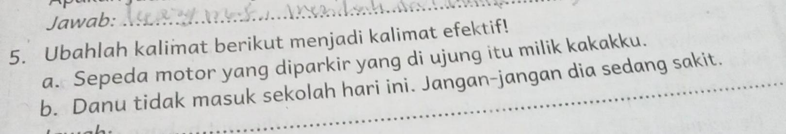 Jawab: 
_ 
5. Ubahlah kalimat berikut menjadi kalimat efektif! 
a. Sepeda motor yang diparkir yang di ujung itu milik kakakku. 
b. Danu tidak masuk sekolah hari ini. Jangan-jangan dia sedang sakit.