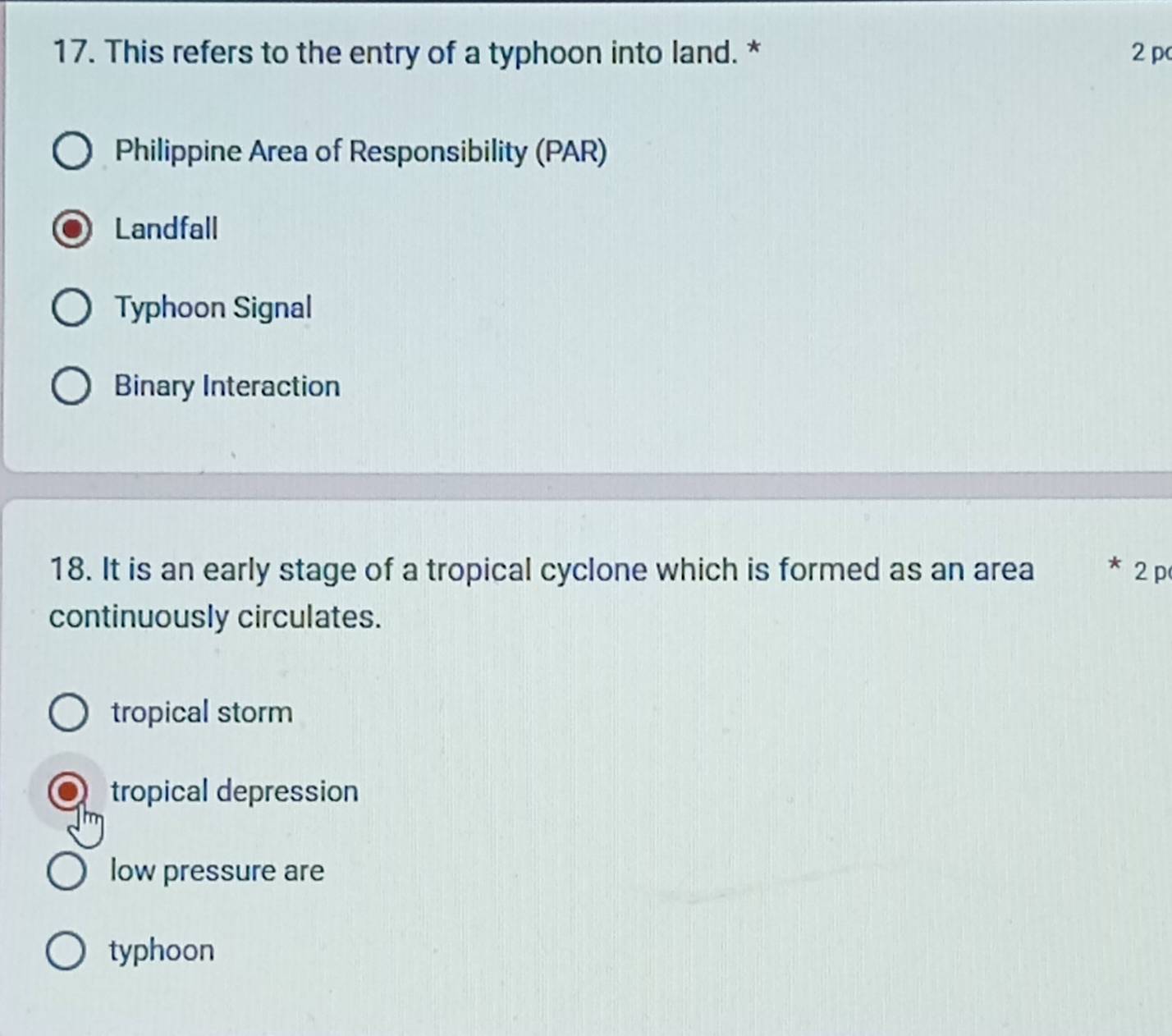 This refers to the entry of a typhoon into land. * 2 pc
Philippine Area of Responsibility (PAR)
Landfall
Typhoon Signal
Binary Interaction
18. It is an early stage of a tropical cyclone which is formed as an area * 2 p
continuously circulates.
tropical storm
tropical depression
low pressure are
typhoon