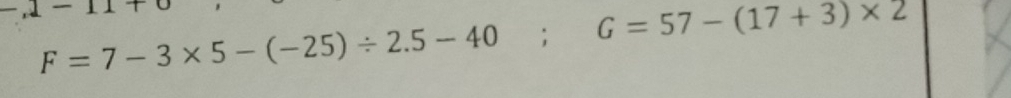 .1-11+
F=7-3* 5-(-25)/ 2.5-40; G=57-(17+3)* 2