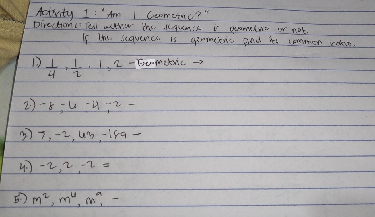 Activity I: "Am 1 Geometric? " 
Directions: Tell wather the scquance is gometric or not. 
If the sequence is geometric find its common ratio. 
D  1/4 ,  1/2 , 1 , 2 - 6cometric. 
2) -8 =4 -4, 2 -
37, -2, 4b -15a - 
4 -2, 2= l=
5 ) m^2, m^6, m^9,