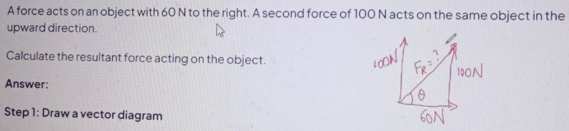 A force acts on an object with 60 N to the right. A second force of 100 N acts on the same object in the 
upward direction. 
Calculate the resultant force acting on the object. 
Answer: 
Step 1: Draw a vector diagram