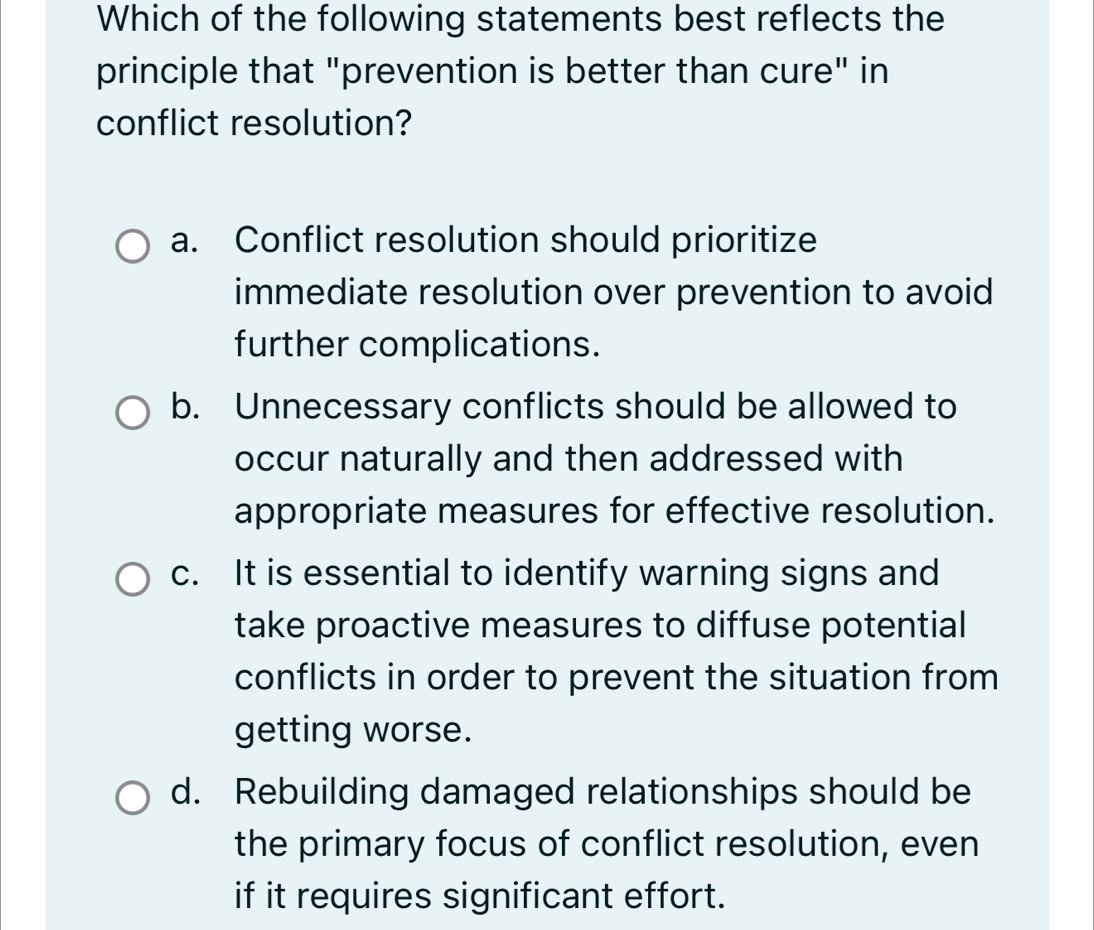 Which of the following statements best reflects the
principle that "prevention is better than cure" in
conflict resolution?
a. Conflict resolution should prioritize
immediate resolution over prevention to avoid
further complications.
b. Unnecessary conflicts should be allowed to
occur naturally and then addressed with
appropriate measures for effective resolution.
c. It is essential to identify warning signs and
take proactive measures to diffuse potential
conflicts in order to prevent the situation from
getting worse.
d. Rebuilding damaged relationships should be
the primary focus of conflict resolution, even
if it requires significant effort.