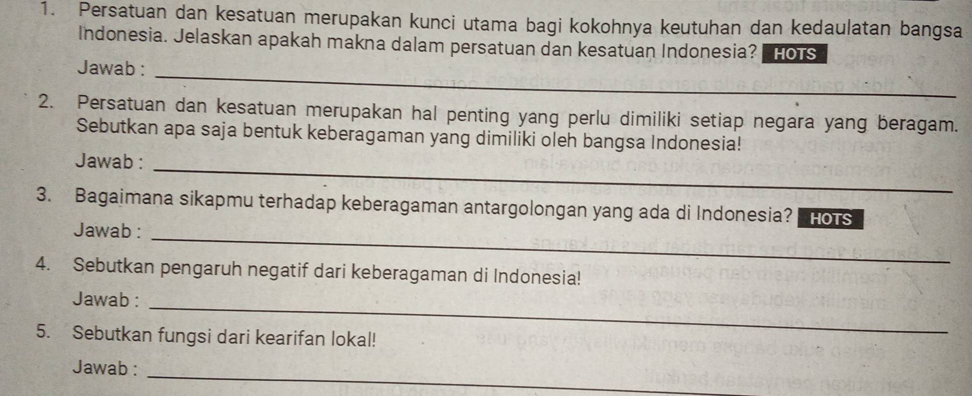 Persatuan dan kesatuan merupakan kunci utama bagi kokohnya keutuhan dan kedaulatan bangsa 
Indonesia. Jelaskan apakah makna dalam persatuan dan kesatuan Indonesia? HOTS 
Jawab :_ 
2. Persatuan dan kesatuan merupakan hal penting yang perlu dimiliki setiap negara yang beragam. 
Sebutkan apa saja bentuk keberagaman yang dimiliki oleh bangsa Indonesia! 
Jawab :_ 
3. Bagaimana sikapmu terhadap keberagaman antargolongan yang ada di Indonesia? HOTS 
Jawab :_ 
4. Sebutkan pengaruh negatif dari keberagaman di Indonesia! 
Jawab : 
_ 
5. Sebutkan fungsi dari kearifan lokal! 
_ 
Jawab :