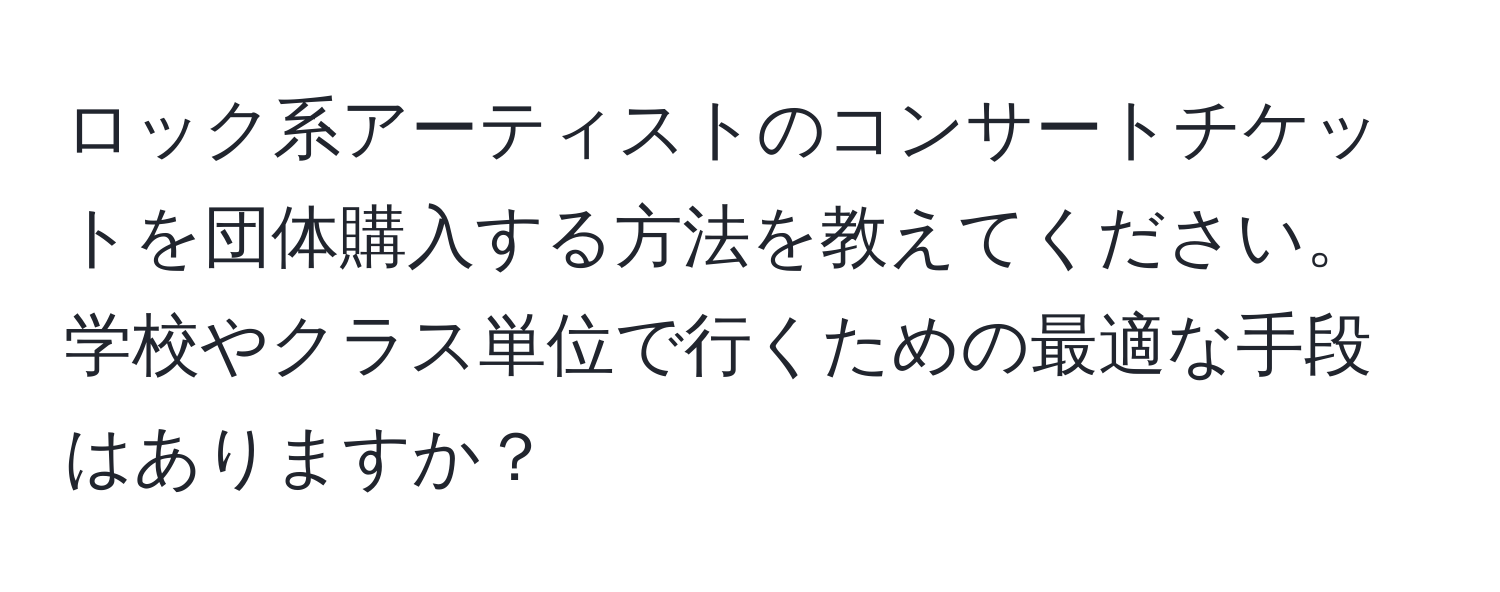 ロック系アーティストのコンサートチケットを団体購入する方法を教えてください。学校やクラス単位で行くための最適な手段はありますか？