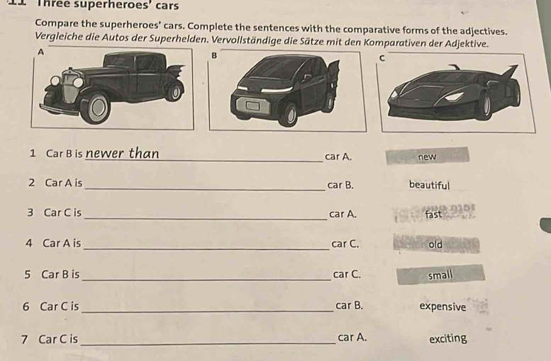 Three superheroes' cars 
Compare the superheroes' cars. Complete the sentences with the comparative forms of the adjectives. 
Vergleiche die Autos der Superhelden. Vervollständige die Sätze mit den Komparativen der Adjektive. 
1 Car B is newer than _car A. new 
2 Car A is _beautiful 
car B. 
3 Car C is _car A. fast 
4 Car A is _car C. old 
5 Car B is_ car C. small 
6 Car C is _car B. expensive 
7 Car C is _car A. exciting