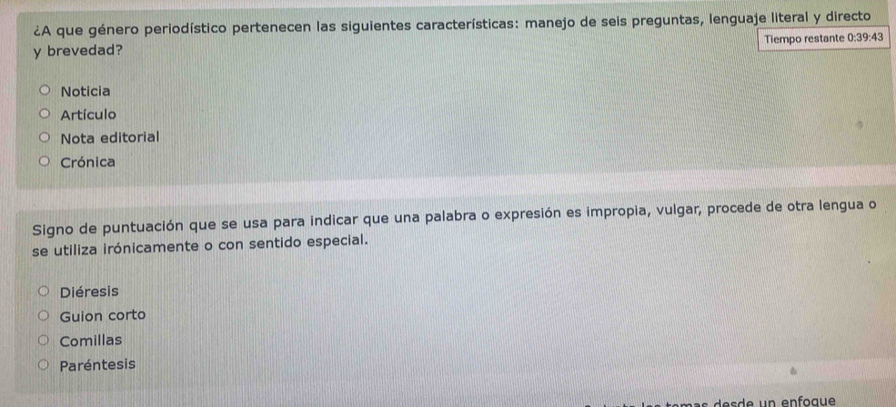 ¿A que género periodístico pertenecen las siguientes características: manejo de seis preguntas, lenguaje literal y directo
y brevedad? Tiempo restante 0:39:43
Noticia
Artículo
Nota editorial
Crónica
Signo de puntuación que se usa para indicar que una palabra o expresión es impropia, vulgar, procede de otra lengua o
se utiliza irónicamente o con sentido especial.
Diéresis
Guion corto
Comillas
Paréntesis