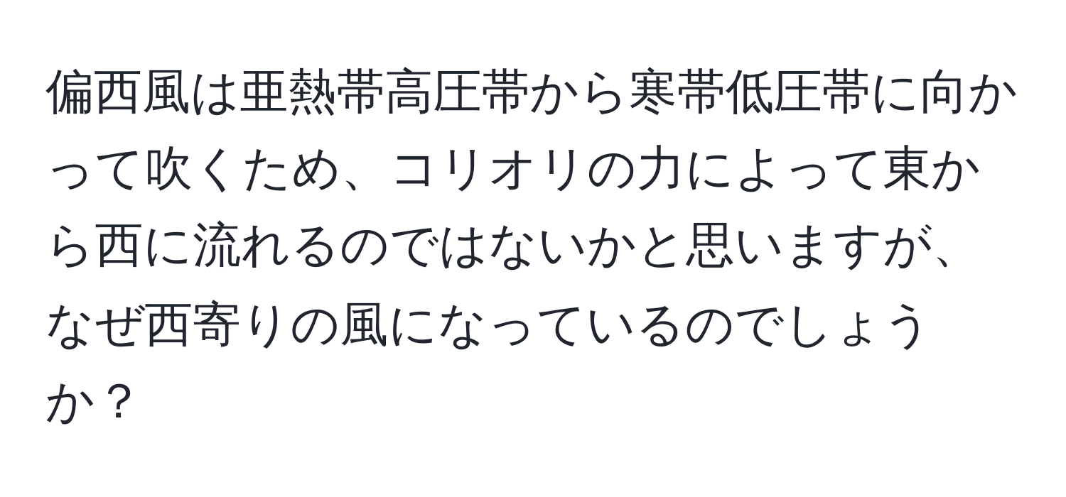 偏西風は亜熱帯高圧帯から寒帯低圧帯に向かって吹くため、コリオリの力によって東から西に流れるのではないかと思いますが、なぜ西寄りの風になっているのでしょうか？