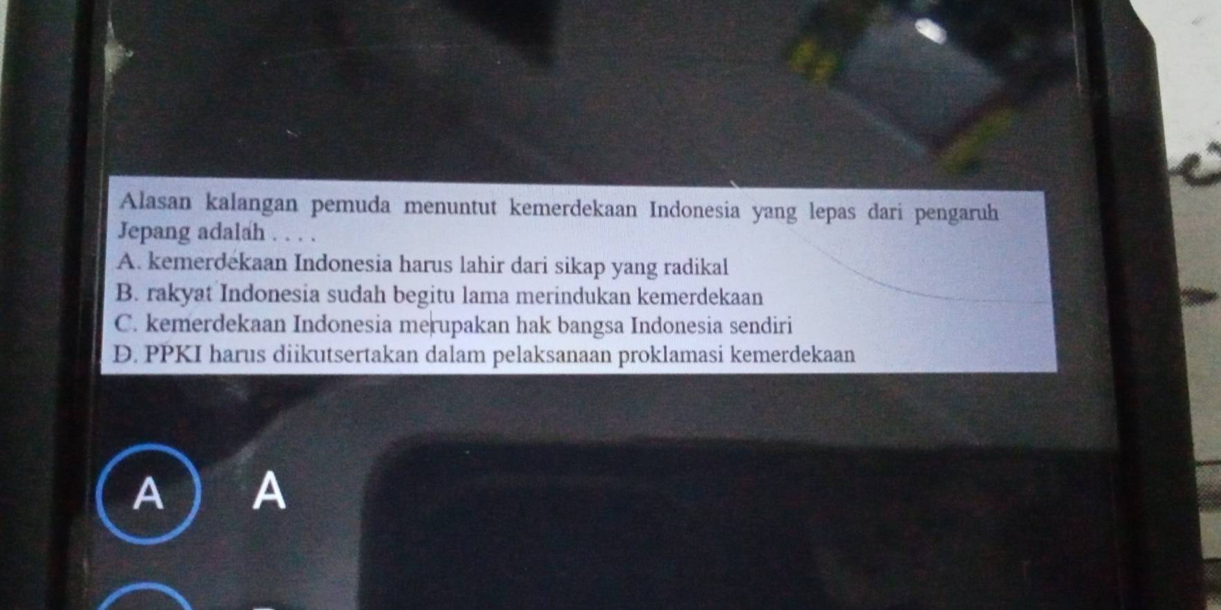 Alasan kalangan pemuda menuntut kemerdekaan Indonesia yang lepas dari pengaruh
Jepang adalah . . . .
A. kemerdekaan Indonesia harus lahir dari sikap yang radikal
B. rakyat Indonesia sudah begitu lama merindukan kemerdekaan
C. kemerdekaan Indonesia merupakan hak bangsa Indonesia sendiri
D. PPKI harus diikutsertakan dalam pelaksanaan proklamasi kemerdekaan
A ) A