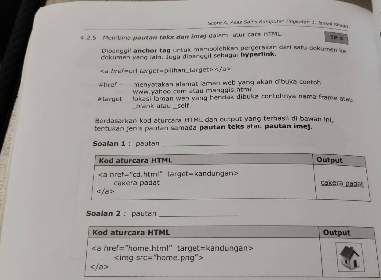 Score A, Asas Sains Komputer Tingkatan 1, Ismail Shaar
4.2.5 Membina pautan teks dan imej dalam atur cara HTML.
TP 3
Dipanggil anchor tag untuk membolehkan pergerakan dari satu dokumen ke
dokumen yang lain. Juga dipanggil sebagai hyperlink.

/a>
#href - menyatakan alamat laman web yang akan dibuka contoh
www.yahoo.com atau manggis.html
#target - lokasi laman web yang hendak dibuka contohnya nama frame atau
_blank atau self.
Berdasarkan kod aturcara HTML dan output yang terhasil di bawah ini,
tentukan jenis pautan samada pautan teks atau pautan imej.
Soalan 1 : pautan_
Soalan 2 : pautan_