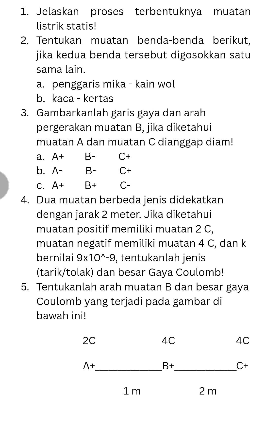 Jelaskan proses terbentuknya muatan
listrik statis!
2. Tentukan muatan benda-benda berikut,
jika kedua benda tersebut digosokkan satu
sama lain.
a. penggaris mika - kain wol
b. kaca - kertas
3. Gambarkanlah garis gaya dan arah
pergerakan muatan B, jika diketahui
muatan A dan muatan C dianggap diam!
a. A+ B- C+
b. A- B- C+
C. A+ B+ C-
4. Dua muatan berbeda jenis didekatkan
dengan jarak 2 meter. Jika diketahui
muatan positif memiliki muatan 2 C,
muatan negatif memiliki muatan 4 C, dan k
bernilai 9* 10^(wedge)-9 , tentukanlah jenis
(tarik/tolak) dan besar Gaya Coulomb!
5. Tentukanlah arah muatan B dan besar gaya
Coulomb yang terjadi pada gambar di
bawah ini!
2C
4C
4C
A+ _
B+
_ C+
1 m 2 m