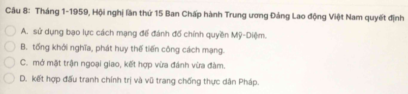 Tháng 1-1959, Hội nghị lần thứ 15 Ban Chấp hành Trung ương Đảng Lao động Việt Nam quyết định
A. sử dụng bạo lực cách mạng để đánh đố chính quyền Mỹ-Diệm.
B. tổng khởi nghĩa, phát huy thế tiến công cách mạng.
C. mở mặt trận ngoại giao, kết hợp vừa đánh vừa đàm.
D. kết hợp đấu tranh chính trị và vũ trang chống thực dân Pháp.