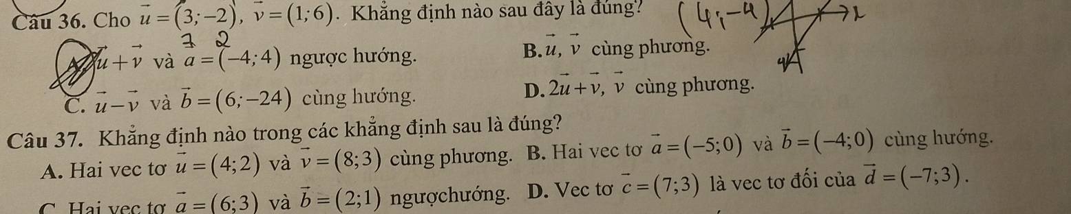 Cho vector u=(3;-2), vector v=(1;6) Khăng định nào sau đây là đùng?
A vector u+vector v và a=(-4;4) ngược hướng.
B. vector u, vector v cùng phương.
D. 2vector u+vector v,.vector v a
C. vector u-vector v và vector b=(6;-24) cùng hướng. cùng phương.
Câu 37. Khẳng định nào trong các khẳng định sau là đúng?
A. Hai vec tơ vector u=(4;2) và vector v=(8;3) cùng phương. B. Hai vec tơ vector a=(-5;0) và vector b=(-4;0) cùng hướng.
C Hai vec tơ vector a=(6;3) và vector b=(2;1) ngượchướng. D. Vec tơ vector c=(7;3) là vec tơ đối của vector d=(-7;3).