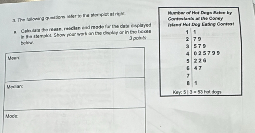 The following questions refer to the stemplot at right.
a. Calculate the mean, median and mode for the data displayed
in the stemplot. Show your work on the display or in the boxes
ow. 3 points