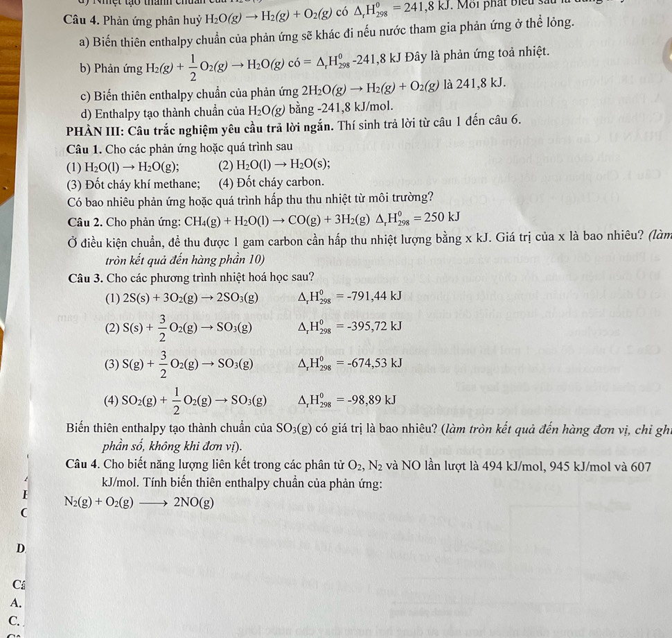 a y  Nệt to  t
Câu 4. Phản ứng phân huỷ H_2O(g)to H_2(g)+O_2(g) có △ _rH_(298)^0=241,8kJ. Môi phát biểu sau l
a) Biến thiên enthalpy chuẩn của phản ứng sẽ khác đi nếu nước tham gia phản ứng ở thể lỏng.
b) Phản ứng H_2(g)+ 1/2 O_2(g)to H_2O(g)c6=△ _rH_(298)^0-241,8kJ Đây là phản ứng toả nhiệt.
c) Biến thiên enthalpy chuẩn của phản ứng 2H_2O(g)to H_2(g)+O_2(g) là 241,8 kJ.
d) Enthalpy tạo thành chuẩn của H_2O(g) bằng -241,8 kJ/mol.
PHÀN III: Câu trắc nghiệm yêu cầu trả lời ngắn. Thí sinh trả lời từ câu 1 đến câu 6.
Câu 1. Cho các phản ứng hoặc quá trình sau
(1) H_2O(l)to H_2O(g); (2) H_2O(l)to H_2O(s);
(3) Đốt cháy khí methane; (4) Đốt cháy carbon.
Có bao nhiêu phản ứng hoặc quá trình hấp thu thu nhiệt từ môi trường?
Câu 2. Cho phản ứng: CH_4(g)+H_2O(l)to CO(g)+3H_2(g)△ _rH_(298)^0=250kJ
Ở điều kiện chuẩn, đề thu được 1 gam carbon cần hấp thu nhiệt lượng bằng x kJ. Giá trị của x là bao nhiêu? (làm
tròn kết quả đến hàng phần 10)
Câu 3. Cho các phương trình nhiệt hoá học sau?
(1) 2S(s)+3O_2(g)to 2SO_3(g) △ _rH_(298)^0=-791,44kJ
(2) S(s)+ 3/2 O_2(g)to SO_3(g) △ _rH_(298)^0=-395,72kJ
(3) S(g)+ 3/2 O_2(g)to SO_3(g) △ _rH_(298)^0=-674,53kJ
(4) SO_2(g)+ 1/2 O_2(g)to SO_3(g) △ _rH_(298)^0=-98,89kJ
Biến thiên enthalpy tạo thành chuẩn của SO_3(g) có giá trị là bao nhiêu? (làm tròn kết quả đến hàng đơn vị, chi gh
phần số, không khi đơn vị).
Câu 4. Cho biết năng lượng liên kết trong các phân tử O_2,N_2 và NO lần lượt là 494 kJ/mol, 945 kJ/mol và 607
kJ/mol. Tính biến thiên enthalpy chuẩn của phản ứng:
N_2(g)+O_2(g)to 2NO(g)
D.
Cá
A.
C.