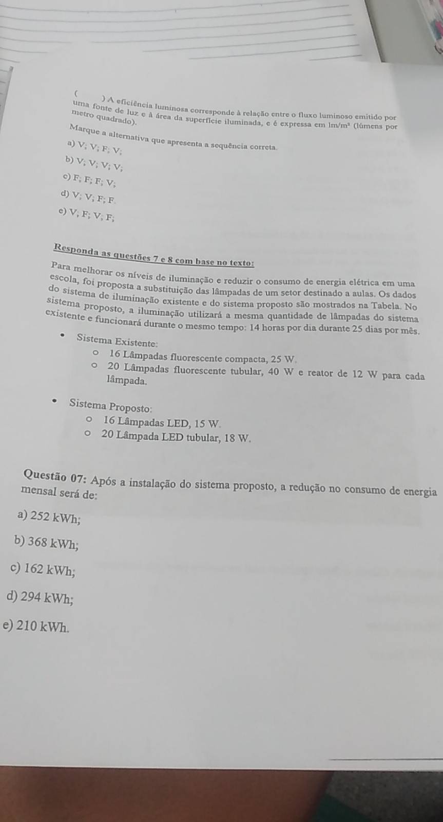 
) A eficiência luminosa corresponde à relação entre o fluxo luminoso emitido por
uma fonte de luz e à área da superfície iluminada, e é expressa em lm/m² (lúmens por
metro quadrado).
Marque a alternativa que apresenta a sequência correta.
a) V; V; F; V;
b) V; V; V; V; V;
c F; F; F; V;
d) V; V; F; F
c) V, F; V, F; 
Responda as questões 7 e 8 com base no texto:
Para melhorar os níveis de iluminação e reduzir o consumo de energia elétrica em uma
escola, foi proposta a substituição das lâmpadas de um setor destinado a aulas. Os dados
do sistema de iluminação existente e do sistema proposto são mostrados na Tabela. No
sistema proposto, a iluminação utilizará a mesma quantidade de lâmpadas do sistema
existente e funcionará durante o mesmo tempo: 14 horas por dia durante 25 dias por mês.
Sistema Existente:
。 16 Lâmpadas fluorescente compacta, 25 W
20 Lâmpadas fluorescente tubular, 40 W e reator de 12 W para cada
lâmpada.
Sistema Proposto:
16 Lâmpadas LED, 15 W
20 Lâmpada LED tubular, 18 W.
Questão 07: Após a instalação do sistema proposto, a redução no consumo de energia
mensal será de:
a) 252 kWh;
b) 368 kWh;
c) 162 kWh;
d) 294 kWh;
e) 210 kWh.