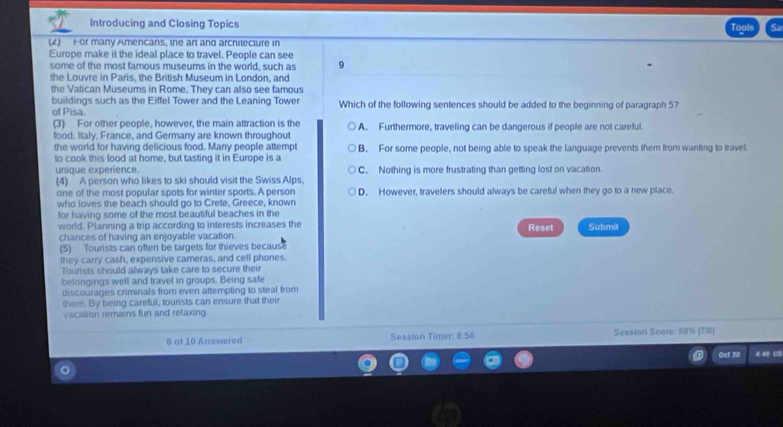 Introducing and Closing Topics Tools Sa
(4) Hor many Amencans, the art and arcnitecture in
Europe make it the ideal place to travel. People can see
some of the most famous museums in the world, such as 9
the Louvre in Paris, the British Museum in London, and
the Vatican Museums in Rome. They can also see famous
buildings such as the Eiffel Tower and the Leaning Tower Which of the following sentences should be added to the beginning of paragraph 5?
of Pisa.
(3) For other people, however, the main attraction is the
food. Italy. France, and Germany are known throughout A. Furthermore, traveling can be dangerous if people are not careful.
the world for having delicious food. Many people attempt
to cook this food at home, but tasting it in Europe is a B. For some people, not being able to speak the language prevents them from wanting to travel
unique experience. C. Nothing is more frustrating than getting lost on vacation.
(4) A person who likes to ski should visit the Swiss Alps.
one of the most popular spots for winter sports. A person D. However, travelers should always be careful when they go to a new place.
who loves the beach should go to Crete, Greece, known
for having some of the most beautiful beaches in the
world. Planning a trip according to interests increases the Reset Submit
chances of having an enjoyable vacation.
(5) Tourists can often be targets for thieves becaus
they carry cash, expensive cameras, and cell phones.
Tounsts should always take care to secure their
belongings well and travel in groups. Being safe
discourages criminals from even attempting to steal from
them. By being careful, tourists can ensure that their
vacasion remains fun and relaxing.
8 of 10 Answered Session Timer; 8:56 Session Score: Is (7)
Oef 20 4.46 (2)