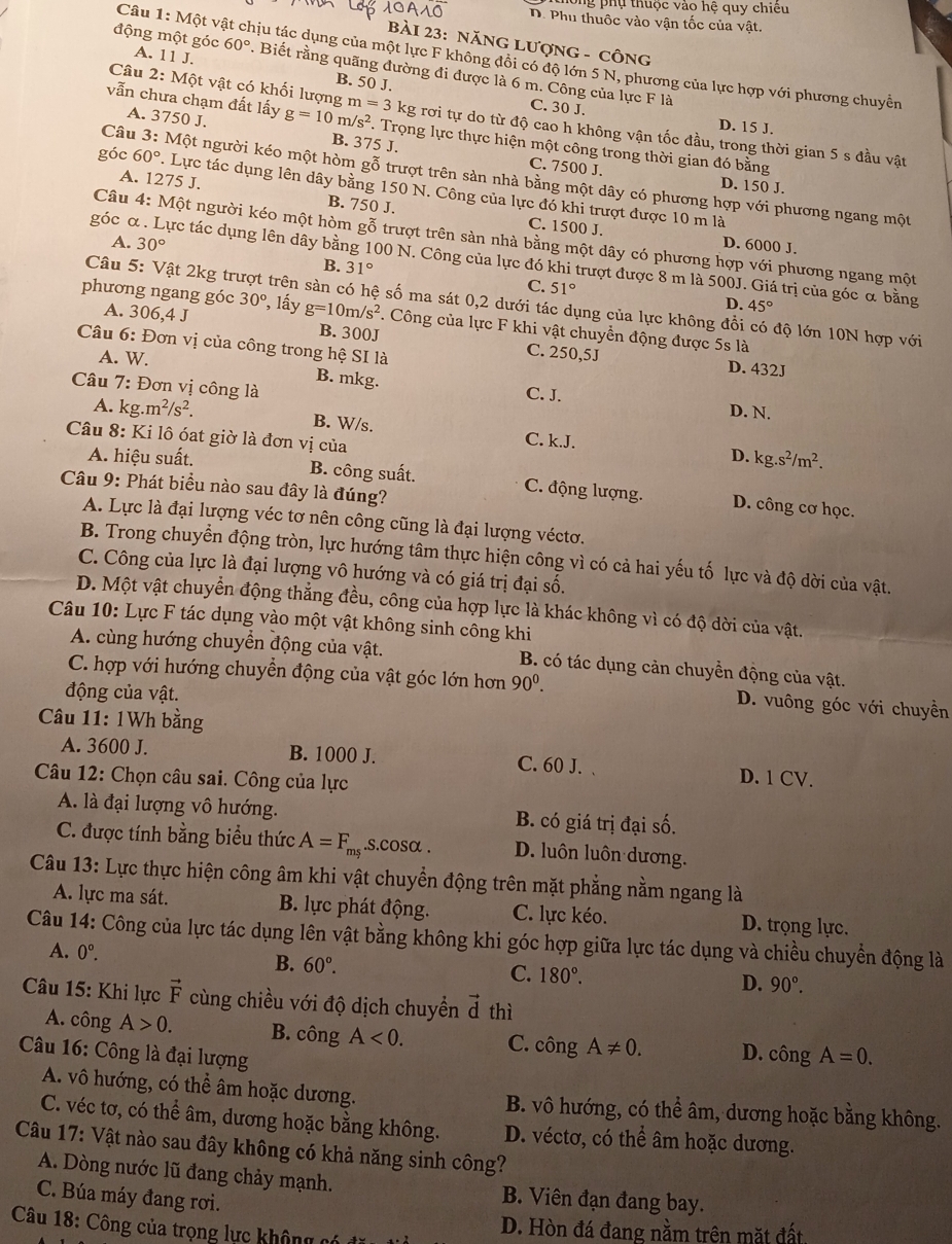 thông phụ thuộc vào hệ quy chiêu
D. Phu thuộc vào vận tốc của vật.
bàI 23: NăNG Lượng - công
Câu 1:Mhat Ot A vật chịu tác dụng của một lực F không đôi có độ lớn 5 N, phương của lực hợp với phương chuyển
động một góc A. 11J. 60°. Biết rằng quãng đường đi được là 6 m. Công của lực F là
B. 50 J.
C. 30 J. D. 15 J.
Câu 2:Mhat Q ột vật có khối lượng m=3kg ng rơi tự do từ độ cao h không vận tốc đầu, trong thời gian 5 s đầu vật
vẫn chưa chạm đất lấy g=10 n/s^2 1. Trọng lực thực hiện một công trong thời gian đó bằng
A. 3750 J. B. 375 J.
C. 7500 J. D. 150 J.
Câu 3:M et người kéo một hòm gỗ trượt trên sản nhà bằng một dây có phương hợp với phương ngang một
góc 60° 1 Lực tác dụng lên dây bằng 150 N. Công của lực đó khi trượt được 10 m là
A. 1275 J. C. 1500 J.
B. 750 J.
Câu 4: M et người kéo một hòm gỗ trượt trên sàn nhà bằng một dây có phương hợp với phương ngang một
D. 6000 J.
A. 30° B. 31°
góc α . Lực tác dụng lên dây bằng 100 N. Công của lực đó khi trượt được 8 m là 500J. Giá trị của góc α bằng
C. 51°
âu 5: Vật 2kg trị srên sàn có hệ số ma sát 0,2 dưới tác dụng của lực không đổi có độ lớn 10N hợp với
D. 45°
phương ngang góc 30° ?, lấy g=10m/s^2. Công của lực F khi vật chuyển động được 5s là
A. 306,4 J B. 300J C. 250,5J
* Câu 6: Đơn vị của công trong hệ SI là
D. 432J
A. W. B. mkg. C. J.
Câu 7: Đơn vị công là D. N.
A. kg. m^2/s^2. B. W/s. C. k.J. D. kg.s^2/m^2.
Câu 8: Ki lô óat giờ là đơn vị của
A. hiệu suất. B. công suất. C. động lượng. D. công cơ học.
Câu 9: Phát biểu nào sau đây là đúng?
A. Lực là đại lượng véc tơ nên công cũng là đại lượng véctơ.
B. Trong chuyển động tròn, lực hướng tâm thực hiện công vì có cả hai yếu tố lực và độ dời của vật.
C. Công của lực là đại lượng vô hướng và có giá trị đại số.
D. Một vật chuyển động thẳng đều, công của hợp lực là khác không vì có độ dời của vật.
Câu 10: Lực F tác dụng vào một vật không sinh công khi
A. cùng hướng chuyển động của vật. B. có tác dụng cản chuyển động của vật.
C. hợp với hướng chuyển động của vật góc lớn hơn 90^0. D. vuông góc với chuyền
động của vật.
Câu 11: 1Wh bằng
A. 3600 J. B. 1000 J. C. 60 J. D. 1 CV.
Câu 12: Chọn câu sai. Công của lực
A. là đại lượng vô hướng. B. có giá trị đại số.
C. được tính bằng biểu thức A=F_ms.s.cosα . D. luôn luôn dương.
Câu 13: Lực thực hiện công âm khi vật chuyển động trên mặt phẳng nằm ngang là
A. lực ma sát. B. lực phát động. C. lực kéo. D. trọng lực.
Câu 14: Công của lực tác dụng lên vật bằng không khi góc hợp giữa lực tác dụng và chiều chuyển động là
A. 0°.
B. 60°.
C. 180°. D. 90°.
Câu 15: Khi lực vector F cùng chiều với độ dịch chuyển vector d thì
A. công A>0. B. công A<0. C. công A!= 0. D.
Câu 16: Công là đại lượng chat ongA=0.
A. vô hướng, có thể âm hoặc dương. B. vô hướng, có thể âm, dương hoặc bằng không.
C. véc tơ, có thể âm, dương hoặc bằng không. D. véctơ, có thể âm hoặc dương.
Câu 17: Vật nào sau đây không có khả năng sinh công?
A. Dòng nước lũ đang chảy mạnh. B. Viên đạn đang bay.
C. Búa máy đang rơi.
Câu 18: Công của trọng lực không có  c D. Hòn đá đang nằm trên mặt đất