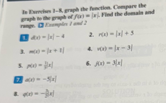 In Exercises 1-8, graph the function. Compare the 
graph to the graph of f(x)=|x|. Find the domain and 
range. [ Examples 1 and 2
d(x)=|x|-4 2. r(x)=|x|+5
3. m(x)=|x+1| 4. v(x)=|x-3|
5. p(x)= 1/3 |x| 6. j(x)=3|x|
7 a(x)=-5|x|
8. q(x)=- 3/2 |x|