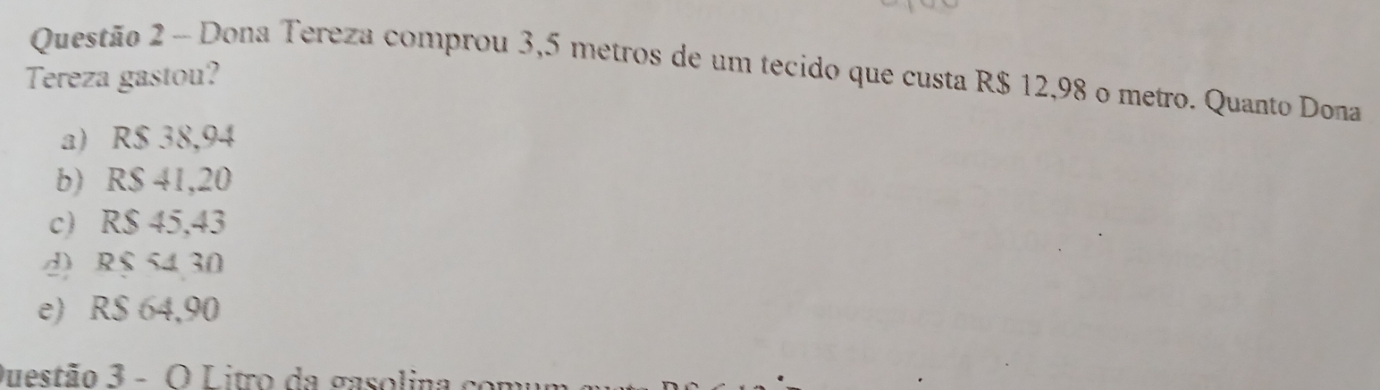 Dona Tereza comprou 3,5 metros de um tecido que custa R$ 12,98 o metro. Quanto Dona
Tereza gastou?
a) R$ 38,94
b) R$ 41,20
c) R$ 45,43
d) R$ 54 30
e) R$ 64,90
Questão 3 - O Litro da gasolina cor