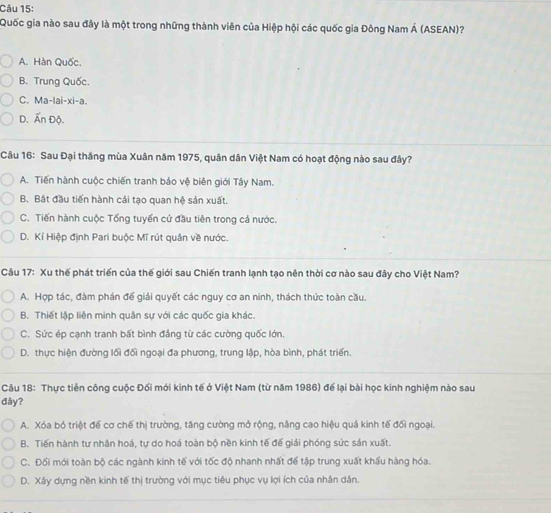 Quốc gia nào sau đây là một trong những thành viên của Hiệp hội các quốc gia Đông Nam Á (ASEAN)?
A. Hàn Quốc.
B. Trung Quốc.
C. Ma-lai-xi-a.
D. Ấn Độ.
Câu 16: Sau Đại thắng mùa Xuân năm 1975, quân dân Việt Nam có hoạt động nào sau đây?
A. Tiến hành cuộc chiến tranh bảo vệ biên giới Tây Nam.
B. Bắt đầu tiến hành cải tạo quan hệ sản xuất.
C. Tiến hành cuộc Tổng tuyển cử đầu tiên trong cả nước.
D. Kí Hiệp định Pari buộc Mĩ rút quân về nước.
Câu 17: Xu thế phát triển của thế giới sau Chiến tranh lạnh tạo nên thời cơ nào sau đây cho Việt Nam?
A. Hợp tác, đàm phán để giải quyết các nguy cơ an ninh, thách thức toàn cầu.
B. Thiết lập liên minh quân sự với các quốc gia khác.
C. Sức ép cạnh tranh bất bình đầng từ các cường quốc lớn.
D. thực hiện đường lối đối ngoại đa phương, trung lập, hòa bình, phát triển.
Câu 18: Thực tiền công cuộc Đổi mới kinh tế ở Việt Nam (từ năm 1986) để lại bài học kinh nghiệm nào sau
đây?
A. Xóa bỏ triệt đế cơ chế thị trường, tăng cường mở rộng, nâng cao hiệu quả kinh tế đối ngoại.
B. Tiến hành tư nhân hoá, tự do hoá toàn bộ nền kinh tế đế giải phóng sức sán xuất.
C. Đối mới toàn bộ các ngành kinh tế với tốc độ nhanh nhất để tập trung xuất khẩu hàng hóa.
D. Xây dựng nền kinh tế thị trường với mục tiêu phục vụ lợi ích của nhân dân.