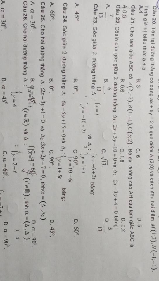 Tồn tại đường thắng có dạng ax+by=2 đi qua điểm A(2;0) và cách đều hai điểm M(1;3),N(-1;-1).
Tính giá trị biểu thức a± b
A.4 B. 3 C. 6 D. 5
Cầu 21. Cho tam giác ABC có A(2;-2),B(1;-1),C(5;2). Độ dài đường cao AH của tam giác ABC là
A.0,5 B. 0,6 C. 1,8 D. 0,2
Câu 22. Côsin của góc giữa 2 đường thắng △ _1:2x+3y-10=0 và △ _2:2x-3y+4=0 bằng:
A.  7/13 ·  5/13 ·
B.  6/13 ·
C. sqrt(13).
D.
Câu 23. Góc giữa 2 đường thẳng △ :∈t x=t và Delta _2:beginarrayl x=-6+3t y=1+tendarray. bằng:
^1beginarrayl y=-10+2tendarray.
A. 45° 0°. 90°. D. 60°.
B.
C
Câu 24. Góc giữa 2 đường thẳng △ _1:6x-5y+15=0 và Delta _2:beginarrayl x=10-6t y=1+5tendarray. bằng:
A. 60°. B. 0°. C. 90°. D. 45°.
Câu 25. Cho hai đường thẳng △ _1:2x-3y+1=0 và △ _2:3x+2y-7=0 , tính C ( =(△ _1,△ _2)
D. alpha =90^0.
A. alpha =30^0. B. q_x=45^0_+t (t∈ R) và Δ : beginarrayl c_1=1= 60°/3f'∈ R)  , tín h alpha =(△ ,△ ).. 
Câu 26. Cho hai đường thẳng Δ
^1beginarrayl endarray. y=4
2
1 2
A. alpha =30^0. B. alpha =45° C. alpha =60^0. (x-_ )+t D. alpha =90^0.