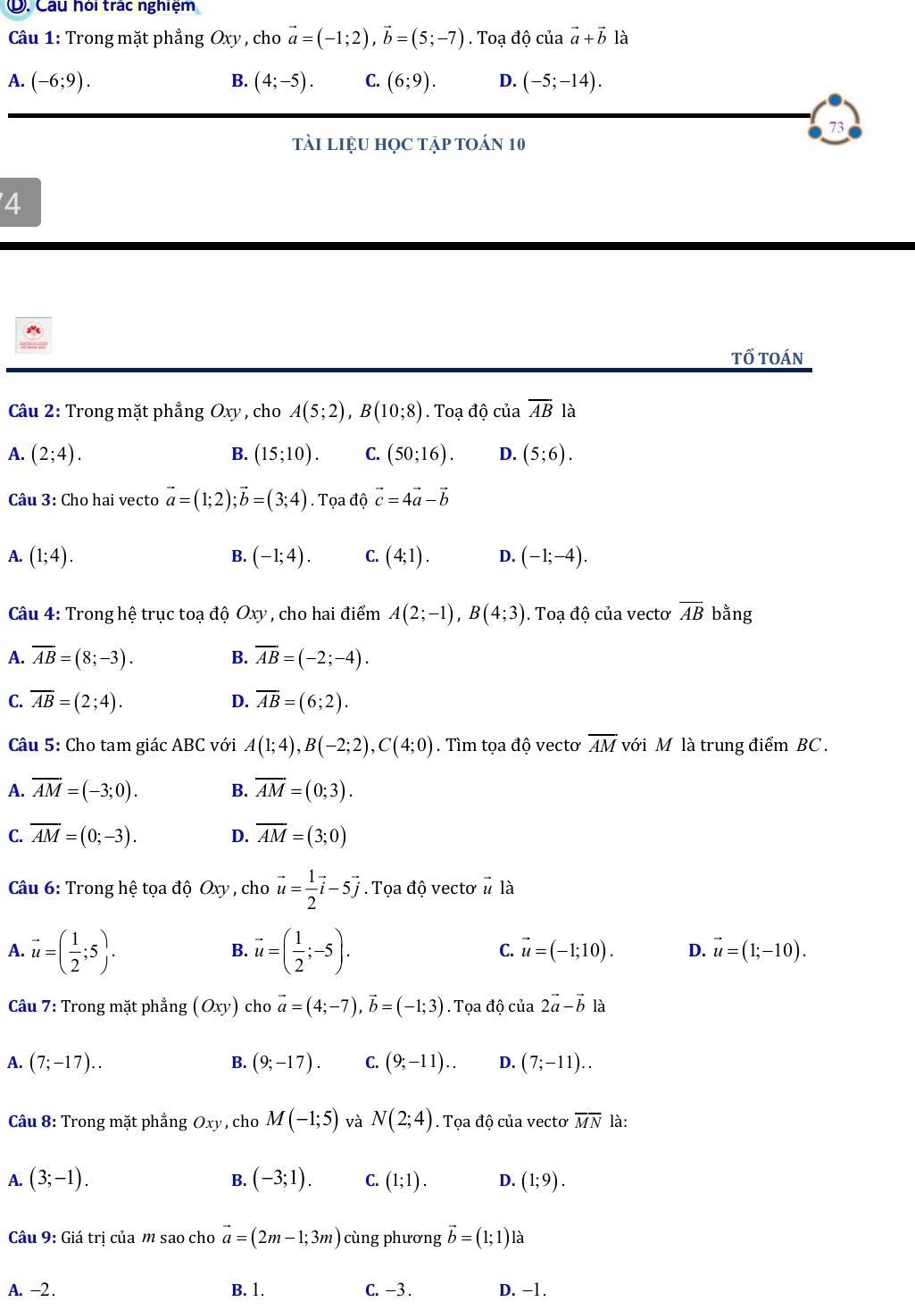 Ở. Câu hỏi trác nghiệm
Câu 1: Trong mặt phẳng Oxy , cho vector a=(-1;2),vector b=(5;-7). Toạ độ của vector a+vector b là
A. (-6;9). B. (4;-5). C. (6;9). D. (-5;-14).
73
tài liệu học tập toán 10
'4
tổ toán
Câu 2: Trong mặt phẳng Oxy , cho A(5;2),B(10;8). Toạ độ của overline AB là
A. (2;4). B. (15;10). C. (50;16). D. (5;6).
Câu 3: Cho hai vecto vector a=(1;2);vector b=(3;4). Tọa độ vector c=4vector a-vector b
A. (1;4). B. (-1;4). C. (4;1). D. (-1;-4).
Câu 4: Trong hệ trục toạ độ Oxy , cho hai điểm A(2;-1),B(4;3). Toạ độ của vectơ overline AB bằng
A. overline AB=(8;-3). B. overline AB=(-2;-4).
C. overline AB=(2;4). overline AB=(6;2).
D.
Câu 5: Cho tam giác ABC với A(1;4),B(-2;2),C(4;0). Tìm tọa độ vectơ overline AM với M là trung điểm BC .
A. overline AM=(-3;0). B. overline AM=(0;3).
C. overline AM=(0;-3). D. overline AM=(3;0)
Câu 6: Trong hệ tọa độ Oxy , cho vector u= 1/2 vector i-5vector j. Tọa độ vectơ vector u| à
A. vector u=( 1/2 ;5). vector u=( 1/2 ;-5).
B.
C. vector u=(-1;10). D. vector u=(1;-10).
Câu 7: Trong mặt phẳng (Oxy) cho vector a=(4;-7),vector b=(-1;3). Tọa độ của 2vector a-vector b1lambda
A. (7;-17).. B. (9;-17). C. (9;-11).. D. (7;-11)..
Câu 8: Trong mặt phẳng Oxy , cho M(-1;5) và N(2;4). Tọa độ của vecto overline MN là:
A. (3;-1). (-3;1). C. (1;1). D. (1;9).
B.
Câu 9: Giá trị của m sao cho vector a=(2m-1;3m) cùng phương vector b=(1;1) là
A. -2 . B. 1. C. −3 . D. -1.