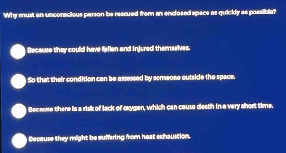 Why must an unconscious person be rescued from an enclosed space as quickly as possible?
Because they could have fallen and injured themselves.
So that their condition can be assessed by someone outside the space.
Because there is a risk of lack of oxygen, which can cause death in a very short time.
Because they might be suffering from heat exhaustion.