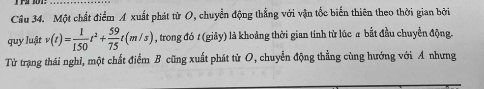 rª 101: 
_ 
Câu 34. Một chất điểm A xuất phát từ O, chuyển động thẳng với vận tốc biến thiên theo thời gian bởi 
quy luật v(t)= 1/150 t^2+ 59/75 t(m/s) , trong đó 1 (giây) là khoảng thời gian tính từ lúc a bắt đầu chuyền động. 
Từ trạng thái nghỉ, một chất điểm B cũng xuất phát từ O, chuyển động thẳng cùng hướng với A nhưng