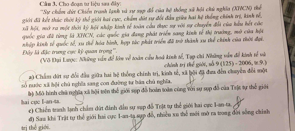 Cho đoạn tư liệu sau đây:
“Sự chấm dứt Chiến tranh lạnh và sự sụp đổ của hệ thống xã hội chủ nghĩa (XHCN) thế
giới đã kết thúc thời kỳ thế giới hai cực, chấm dứt sự đối đầu giữa hai hệ thống chính trị, kinh tế,
xã hội, mở ra một thời kỳ hội nhập kinh tế toàn cầu thực sự với sự chuyển đổi của hầu hết các
quốc gia đã từng là XHCN, các quốc gia đang phát triển sang kinh tế thị trường, mở cửa hội
nhập kinh tế quốc tế, xu thế hòa bình, hợp tác phát triển đã trở thành xu thế chính của thời đại.
Đây là đặc trưng cực kỳ quan trọng'.
(Võ Đại Lược: Những vấn đề lớn về toàn cầu hoá kinh tế, Tạp chí Những vấn đề kinh tế và
chính trị thế giới, số 9(125)-2006,tr.9.)
a) Chấm dứt sự đối đầu giữa hai hệ thống chính trị, kinh tế, xã hội đã đưa đến chuyển đổi một
số nước xã hội chủ nghĩa sang con đường tư bản chủ nghĩa.
b) Mô hình chủ nghĩa xã hội trên thế giới sụp đổ hoàn toàn cùng với sự sụp đổ của Trật tự thế giới
hai cực I-an-ta.
c) Chiến tranh lạnh chấm dứt đánh dấu sự sụp đổ Trật tự thế giới hai cực I-an-ta.
d) Sau khi Trật tự thế giới hai cực I-an-ta sụp đổ, nhiều xu thế mới mở ra trong đời sống chính
trị thế giới.