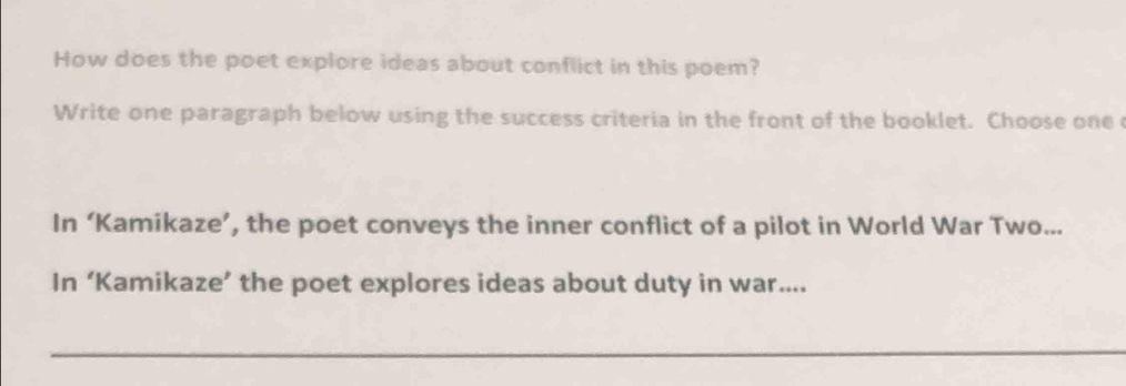 How does the poet explore ideas about conflict in this poem? 
Write one paragraph below using the success criteria in the front of the booklet. Choose one 
In ‘Kamikaze’, the poet conveys the inner conflict of a pilot in World War Two... 
In ‘Kamikaze’ the poet explores ideas about duty in war....