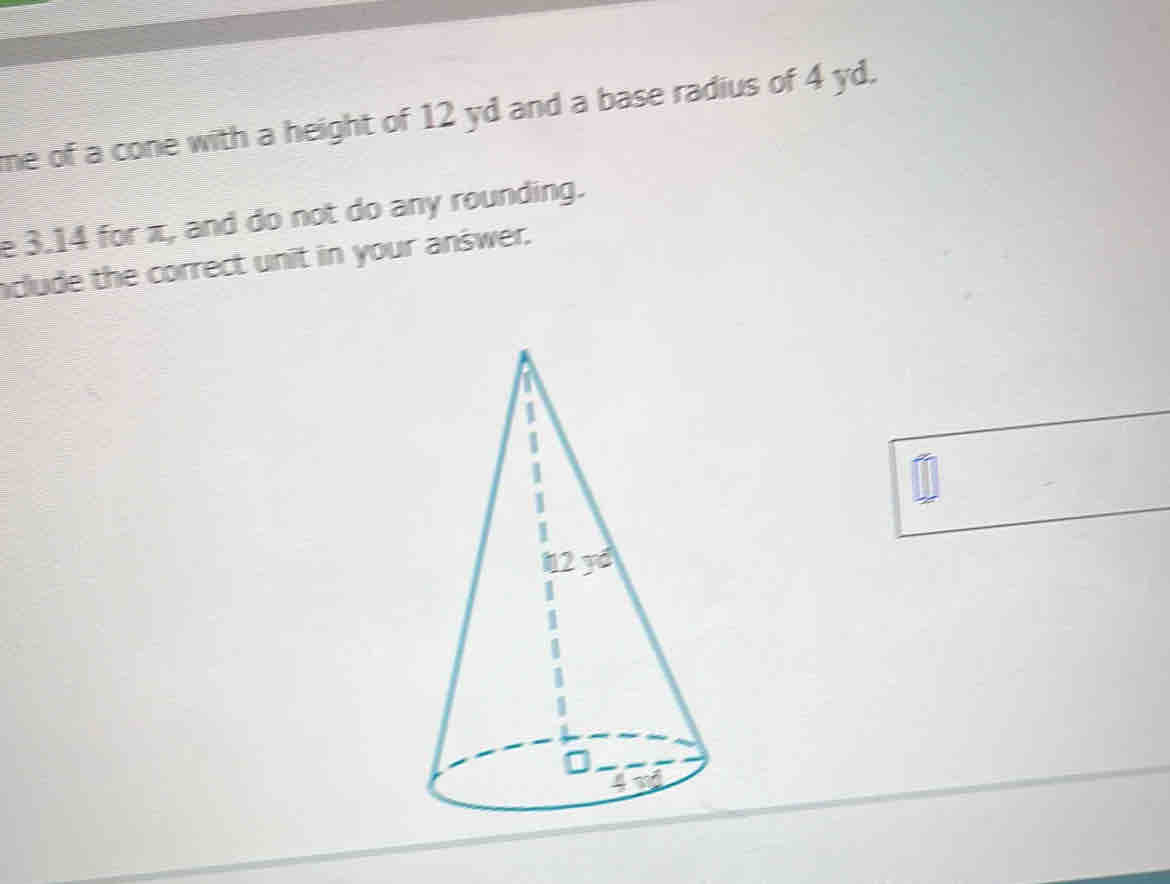 me of a cone with a height of 12 yd and a base radius of 4 yd.
e 3.14 for π, and do not do any rounding.
aclude the correct unit in your answer.