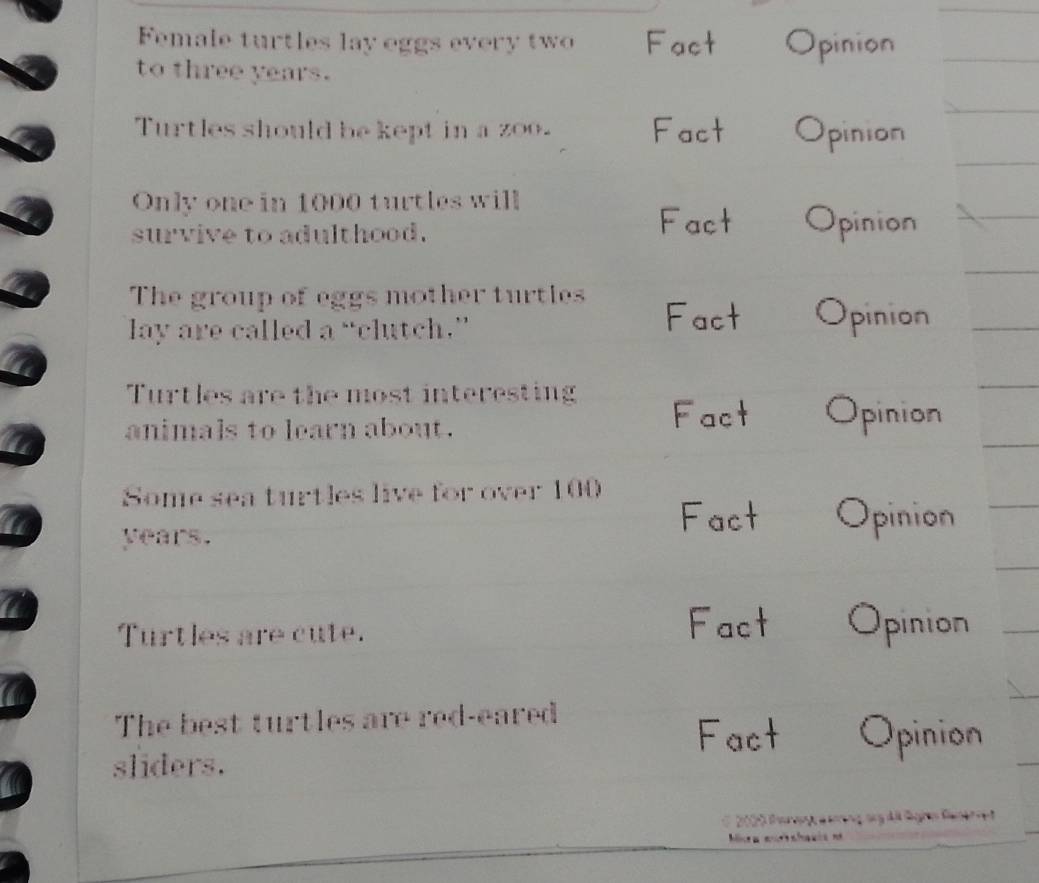 Female turtles lay eggs every two Fact Opinion 
to three years. 
Turtles should be kept in a zoo. Fact a pinion 
Only one in 1000 turtles will 
survive to adulthood. 
Fact Opinion 
The group of eggs mother turtles 
lay are called a “clutch.” 
Fact Opinion 
Turtles are the most interesting 
animals to learn about. 
Fact Opinion 
Some sea turtles live for over 100
years. 
Fact Opinion 
Turtles are cute. 
Fact Opinion 
a 
The best turtles are red-eared 
Fact Opinion 
sliders. 
dt Ge C