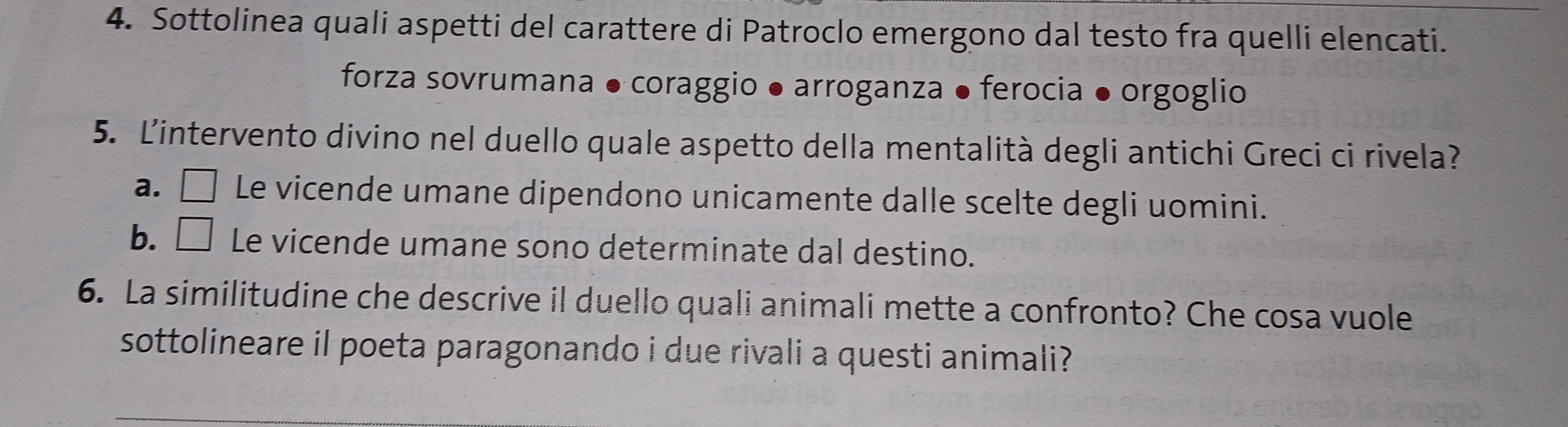 Sottolinea quali aspetti del carattere di Patroclo emergono dal testo fra quelli elencati.
forza sovrumana ● coraggio ● arroganza ● ferocia ● orgoglio
5. L'intervento divino nel duello quale aspetto della mentalità degli antichi Greci ci rivela?
a.□ Le vicende umane dipendono unicamente dalle scelte degli uomini.
b. ₹ Le vicende umane sono determinate dal destino.
6. La similitudine che descrive il duello quali animali mette a confronto? Che cosa vuole
sottolineare il poeta paragonando i due rivali a questi animali?