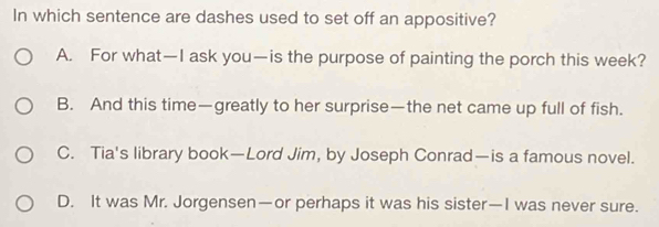 In which sentence are dashes used to set off an appositive?
A. For what—I ask you—is the purpose of painting the porch this week?
B. And this time—greatly to her surprise—the net came up full of fish.
C. Tia's library book—Lord Jim, by Joseph Conrad—is a famous novel.
D. It was Mr. Jorgensen—or perhaps it was his sister—I was never sure.