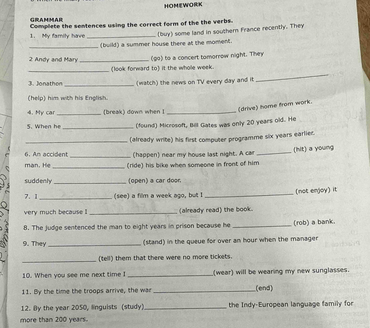 HOMEWORK 
GRAMMAR 
Complete the sentences using the correct form of the the verbs. 
1. My family have_ 
(buy) some land in southern France recently. They 
_(build) a summer house there at the moment. 
2 Andy and Mary_ 
(go) to a concert tomorrow night. They 
_ 
_(look forward to) it the whole week. 
3. Jonathon_ 
(watch) the news on TV every day and it 
(help) him with his English. 
4、 My car _(break) down when I_ 
(drive) home from work. 
5. When he_ 
(found) Microsoft, Bill Gates was only 20 years old. He 
_(already write) his first computer programme six years earlier. 
(hit) a young 
6. An accident _(happen) near my house last night. A car_ 
man. He _(ride) his bike when someone in front of him 
suddenly _(open) a car door. 
_ 
(not enjoy) it 
7.I _(see) a film a week ago, but I 
very much because I _(already read) the book. 
8. The judge sentenced the man to eight years in prison because he _(rob) a bank. 
9. They _(stand) in the queue for over an hour when the manager 
_(tell) them that there were no more tickets. 
10. When you see me next time I _(wear) will be wearing my new sunglasses. 
11. By the time the troops arrive, the war _(end) 
12. By the year 2050, linguists (study)_ the Indy-European language family for 
more than 200 years.