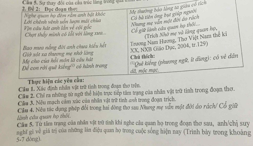 Cầu 5. Sự thay đổi của cầu trúc làng trong qua trìn 
cổ tích 
Câu 1. Xác định nhân v 
Câu 2. Chỉ ra những từ ngữ thể hiện trực tiếp tâm trạng của nhân vật trữ tình trong đoạn thơ. 
Câu 3. Nêu mạch cảm xúc của nhân vật trữ tình anh trong đoạn trích. 
Câu 4. Nêu tác dụng phép đối trong hai dòng thơ sau Nhưng mẹ vẫn một đời áo rách/ Cổ giữ 
lành câu quan họ thôi. 
Câu 5. Tử tâm trạng của nhân vật trữ tình khi nghe câu quạn họ trong đoạn thơ sau, anh/chị suy 
nghĩ gì về giá trị của những làn điệu quan họ trong cuộc sống hiện nay (Trình bày trong khoảng
5-7 dòng).