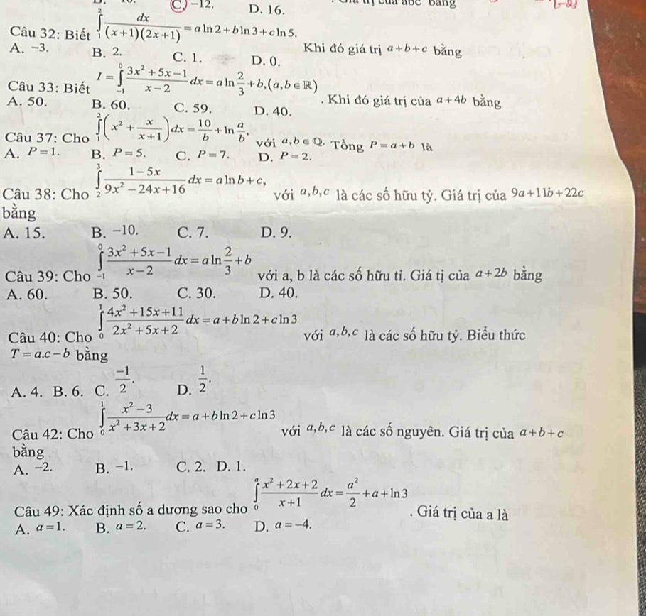 [-2)
Câu 32: Biết ∈tlimits _1^(2frac dx)(x+1)(2x+1)=aln 2+bln 3+cln 5. D. 16.
Khi đó giá trị a+b+c bằng
A. -3. B. 2. C. 1. D. 0.
Câu 33: Biết I=∈tlimits _(-1)^0 (3x^2+5x-1)/x-2 dx=aln  2/3 +b,(a,b∈ R). Khi đó giá trị của a+4b bằng
A. 50. B. 60. C. 59. D. 40.
Câu 37: Cho ∈tlimits _1^(2(x^2)+ x/x+1 )dx= 10/b +ln  a/b , với a,b∈ Q * Tổng P=a+b là
A. P=1. B. P=5. C. P=7. D. P=2.
Câu 38: Cho ∈tlimits _2^(3frac 1-5x)9x^2-24x+16dx=aln b+c, với a,b,c là các số hữu tỷ. Giá trị của 9a+11b+22c
bằng
A. 15. B. −10. C. 7. D. 9.
Câu 39: Cho ∈tlimits _(-1)^0 (3x^2+5x-1)/x-2 dx=aln  2/3 +b với a, b là các số hữu tỉ. Giá tị của a+2b bằng
A. 60. B. 50. C. 30. D. 40.
Câu 40: Cho ∈tlimits _0^(1frac 4x^2)+15x+112x^2+5x+2dx=a+bln 2+cln 3 với a,b,c là các số hữu tỷ. Biểu thức
T=a.c-b bằng
A. 4. B. 6. C.  (-1)/2 . D.  1/2 .
Câu 42: Cho ∈tlimits _0^(1frac x^2)-3x^2+3x+2dx=a+bln 2+cln 3 với α,b,c là các số nguyên. Giá trị của a+b+c
bằng
A. −2. B. −1. C. 2. D. 1.
Câu 49: Xác định số a dương sao cho ∈tlimits _0^(afrac x^2)+2x+2x+1dx= a^2/2 +a+ln 3. Giá trị của a là
A. a=1. B. a=2. C. a=3. D. a=-4.