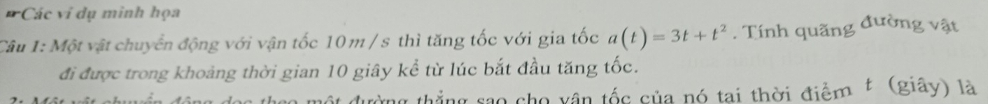 Các ví dụ minh họa 
Câu 1: Một vật chuyển động với vận tốc 10m / s thì tăng tốc với gia tốc a(t)=3t+t^2. Tính quãng đường vật 
đi được trong khoảng thời gian 10 giây kể từ lúc bắt đầu tăng tốc. 
c theo một đường thắng sao cho vận tốc của nó tai thời điểm £ (giây) là