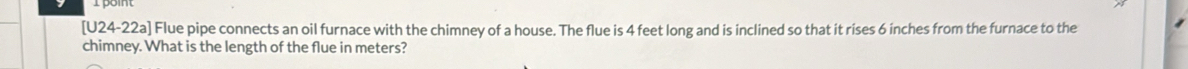 [U24-22a] Flue pipe connects an oil furnace with the chimney of a house. The flue is 4 feet long and is inclined so that it rises 6 inches from the furnace to the 
chimney. What is the length of the flue in meters?