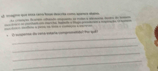 imagine que essa cena fosse descrita como aparece abaixo. 
As crianças ficaram olhando enquanto as rodas e alavancas dentro do homem 
mecínico se punham em marcha. Isabelle e Hugo prenderam a respiração. O homem 
mecânico molhou a pena na tinta e começou a escrever. 
_ 
O suspense da cena estaria comprometido? Por quê? 
_ 
_ 
_