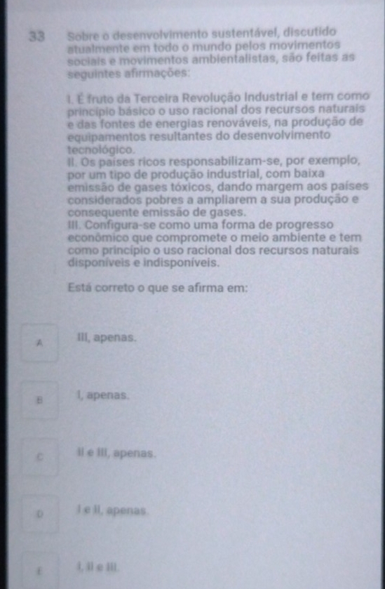 Sobre o desenvolvimento sustentável, discutido
atualmente em todo o mundo pelos movimentos
sociais e movimentos ambientalistas, são feitas as
seguintes afirmações:
I. É fruto da Terceira Revolução Industrial e tem como
princípio básico o uso racional dos recursos naturais
e das fontes de energias renováveis, na produção de
equipamentos resultantes do desenvolvimento
tecnológico.
ll. Os países ricos responsabilizam-se, por exemplo,
por um tipo de produção industrial, com baixa
emissão de gases tóxicos, dando margem aos países
considerados pobres a ampliarem a sua produção e
consequente emissão de gases.
III. Configura-se como uma forma de progresso
econômico que compromete o meio ambiente e tem
como princípio o uso racional dos recursos naturais
disponíveis e indisponíveis.
Está correto o que se afirma em:
A III, apenas.
B I, apenas.
C il e III, apenas.
D I e lI, apenas.
l, il e III.