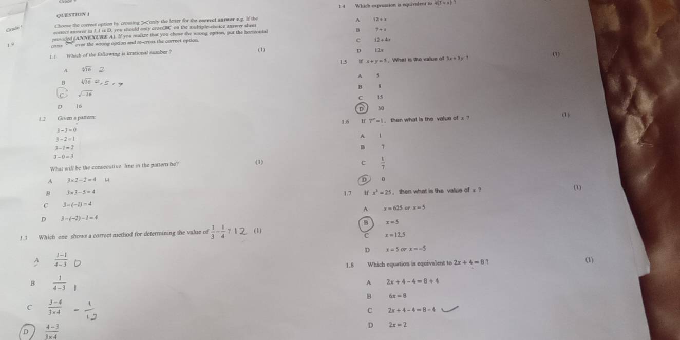 1.4 Which expression is equivalent to 4(3+x)
QUESTION 
Grade Choose the correct option by crossing > 1.1 is D. you should only crom B on the multiple-choice answer sheet A
peovided (ANNEXURE A). If you realize that you chose the wrong option, put the horizontal
B 7+x
1.9 cross over the wrong option and re-cross the correct option.
C 12+4x (1)
1.1 Which of the following is irrational number ?
(1)
D
1.5 If x+y=5. What is the value of
A sqrt[4](16)
A 5
B sqrt[3](16)
B 8
sqrt(-16)
15
D
。 16 30 (3)
1.2 Given a pattern: of* 7
1.6 7^(-==1 then what is the value
3-3=0
A
3-2=1
3-1=2
B 1
3-0=3
What will be the consecutive line in the pattern be? (1)
C frac 1)7
A 3* 2-2=4
D 0
B 3* 3-5=4 1.7 If x^3=25 , then what is the value of x ? (1)
C 3-(-1)=4
A x=625 or x=5
D 3-(-2)-1=4
B x=5
1.3 Which one shows a correct method for determining the value of  1/3 - 1/4 ? (1)
c x=12.5
D x=5 x=-5
 (1-1)/4-3 
1.8 Which equation is equivalent to 2x+4=8 ? (1)
B  1/4-3 
A 2x+4-4=8+4
B 6x=8
C  (3-4)/3* 4 
C 2x+4-4=8-4
D  (4-3)/3* 4 
D 2x=2