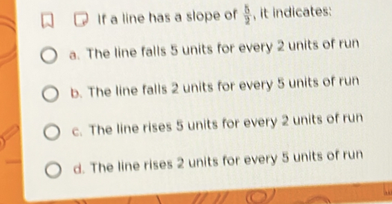 If a line has a slope of  5/2  , it indicates:
a. The line falls 5 units for every 2 units of run
b. The line falls 2 units for every 5 units of run
c. The line rises 5 units for every 2 units of run
d. The line rises 2 units for every 5 units of run