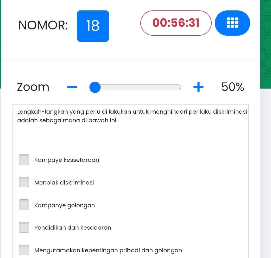 NOMOR: 18
00:56:31 
Zoom + 50%
Langkah-langkah yang perlu di lakukan untuk menghindari perilaku diskriminasi
adalah sebagaimana di bawah ini.
Kampaye kessetaraan
Menolak diskriminasi
Kampanye golongan
Pendidikan dan kesadaran
Mengutamakan kepentingan pribadi dan golongan