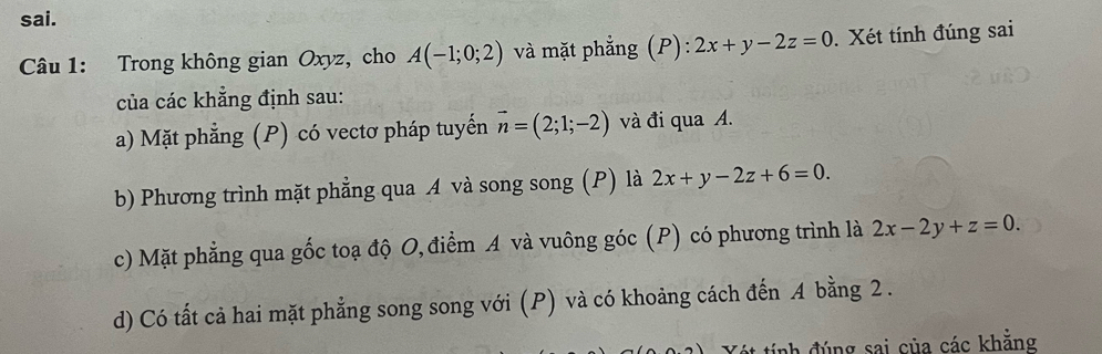 sai. 
Câu 1: Trong không gian Oxyz, cho A(-1;0;2) và mặt phẳng (P): 2x+y-2z=0. Xét tính đúng sai 
của các khẳng định sau: 
a) Mặt phẳng (P) có vectơ pháp tuyến vector n=(2;1;-2) và đi qua A. 
b) Phương trình mặt phẳng qua A và song song (P) là 2x+y-2z+6=0. 
c) Mặt phẳng qua gốc toạ độ O, điểm A và vuông góc (P) có phương trình là 2x-2y+z=0. 
d) Có tất cả hai mặt phẳng song song với (P) và có khoảng cách đến A bằng 2. 
ét tính đúng sai của các khẳng