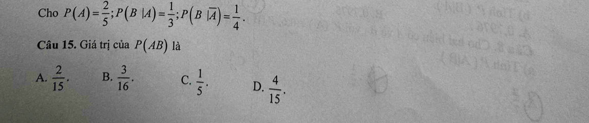 Cho P(A)= 2/5 ; P(B|A)= 1/3 ; P(B|overline A)= 1/4 . 
Câu 15. Giá trị của P(AB) là
A.  2/15 . B.  3/16 . C.  1/5 . D.  4/15 .