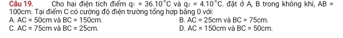 Cho hai điện tích điểm q_1=36.10^(-6)C và q_2=4.10^(-6)C đặt ở A, B trong không khí, AB=
100cm. Tại điểm C có cường độ điện trường tổng hợp bằng 0 với:
A. AC=50cm và BC=150cm. B. AC=25cm và BC=75cm.
C. AC=75cm và BC=25cm. D. AC=150cm và BC=50cm.