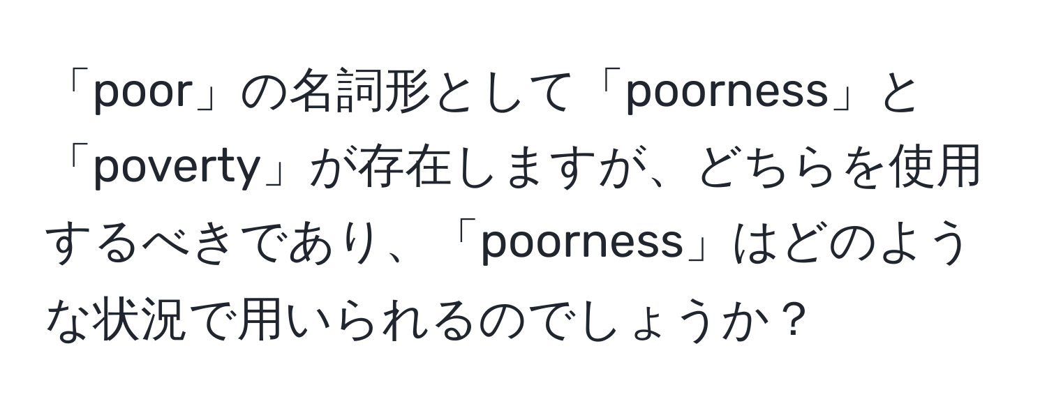 「poor」の名詞形として「poorness」と「poverty」が存在しますが、どちらを使用するべきであり、「poorness」はどのような状況で用いられるのでしょうか？