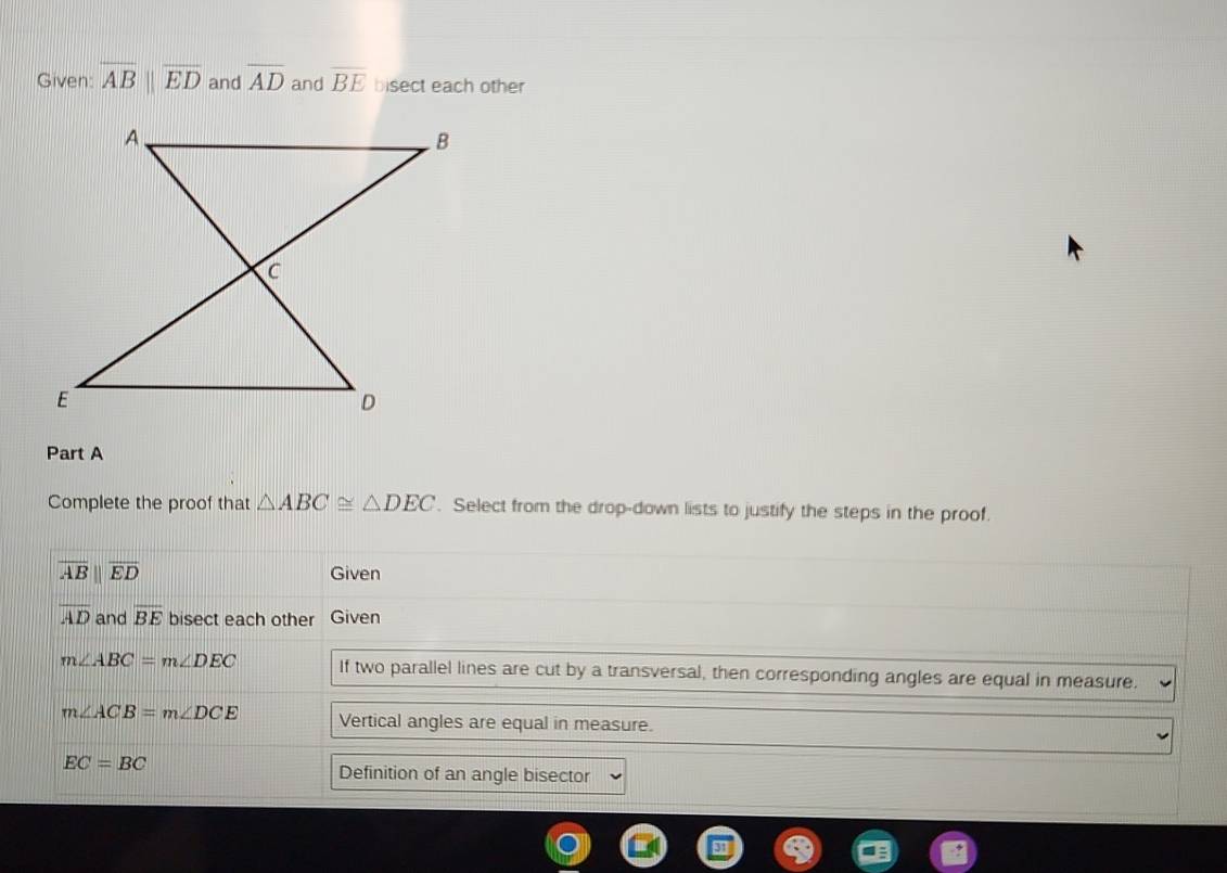 Given overline ABparallel overline ED and overline AD and overline BE bisect each other 
Part A 
Complete the proof that △ ABC≌ △ DEC. Select from the drop-down lists to justify the steps in the proof.
overline ABparallel overline ED Given
overline AD and overline BE bisect each other Given
m∠ ABC=m∠ DEC If two parallel lines are cut by a transversal, then corresponding angles are equal in measure.
m∠ ACB=m∠ DCE Vertical angles are equal in measure.
EC=BC
Definition of an angle bisector