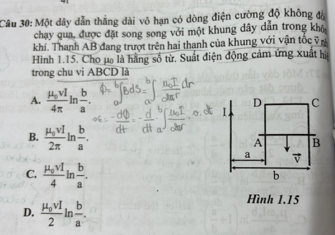 Một dây dẫn thẳng dài vô hạn có dòng điện cường độ không đờ
chạy qua, được đặt song song với một khung dây dẫn trong khô
khí. Thanh AB đang trượt trên hai thanh của khung với vận tốc vị
Hình 1.15. Cho μo là hằng số từ. Suất điện động cảm ứng xuất hiệ
trong chu vi ABCD là
A. frac mu _0vI4π ln  b/a .
B. frac mu _0vI2π ln  b/a .
C. frac mu _0vI4ln  b/a .
D. frac mu _0vI2ln  b/a . 
Hình 1.15